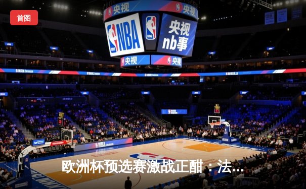 欧洲杯预选赛激战正酣：法国队3-0完胜荷兰，姆巴佩梅开二度引领胜利